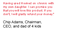 Having used Hooked on Chronic with my own daughter, I can promise you that you will love this product. If you don't, I will gladly refund your money.
